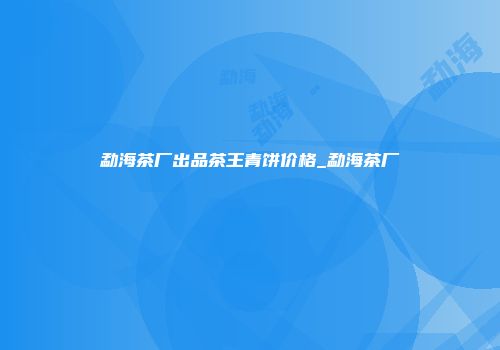 勐海茶厂出品茶王青饼价格_勐海茶厂