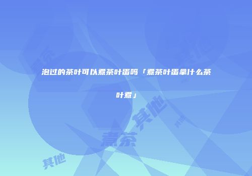 泡过的茶叶可以煮茶叶蛋吗「煮茶叶蛋拿什么茶叶煮」