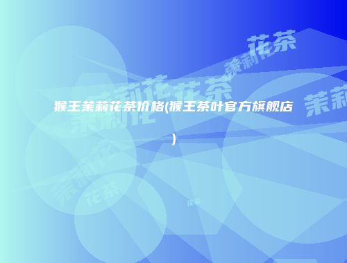 猴王茉莉花茶价格(猴王茶叶官方旗舰店)