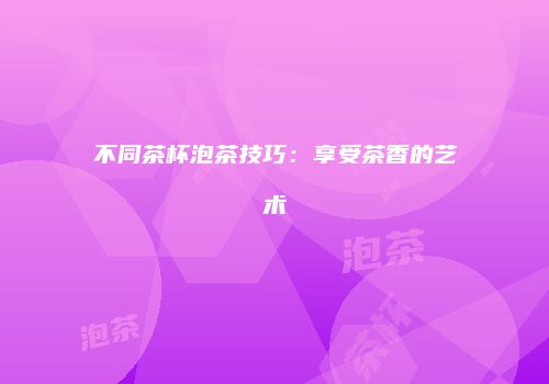 不同茶杯泡茶技巧：享受茶香的艺术