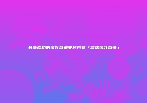 最新成功的茶叶营销策划方案「高端茶叶营销」