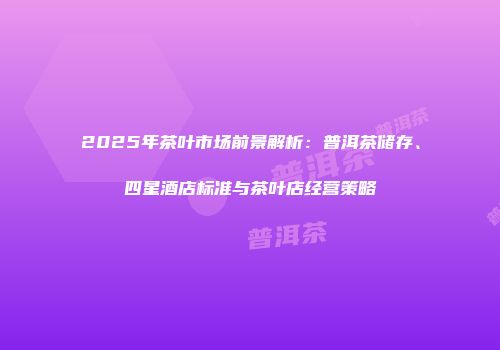 2025年茶叶市场前景解析：普洱茶储存、四星酒店标准与茶叶店经营策略