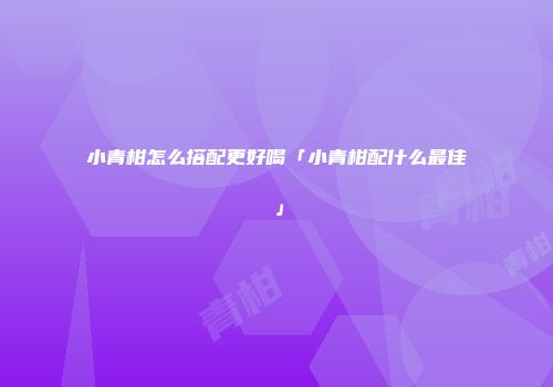 小青柑怎么搭配更好喝「小青柑配什么最佳」
