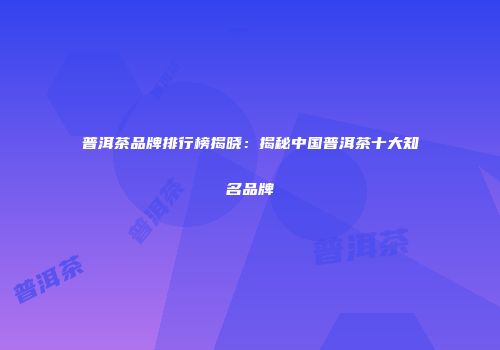 普洱茶品牌排行榜揭晓：揭秘中国普洱茶十大知名品牌