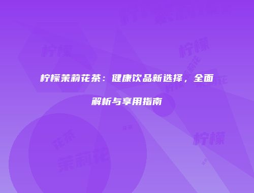 柠檬茉莉花茶：健康饮品新选择，全面解析与享用指南