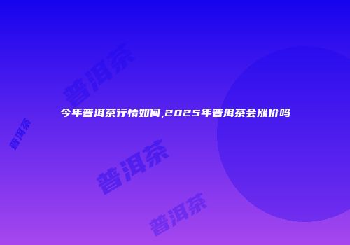 今年普洱茶行情如何,2025年普洱茶会涨价吗