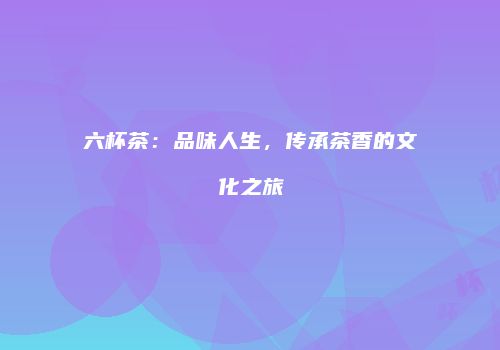 六杯茶：品味人生，传承茶香的文化之旅