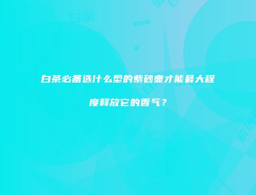 白茶必备选什么型的紫砂壶才能最大程度释放它的香气？