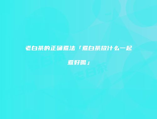 老白茶的正确煮法「煮白茶放什么一起煮好喝」