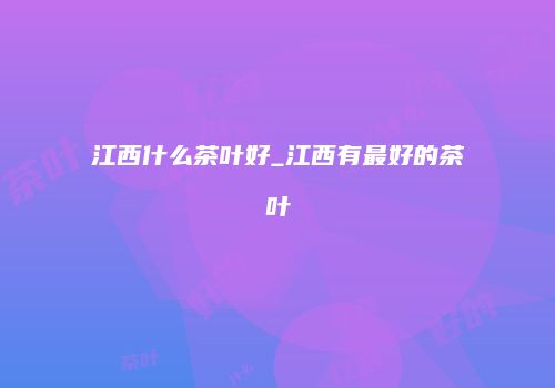江西什么茶叶好_江西有最好的茶叶