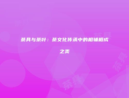茶具与茶叶：茶文化传承中的相辅相成之美