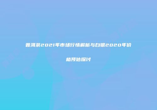 普洱茶2021年市场行情解析与白银2020年价格预估探讨