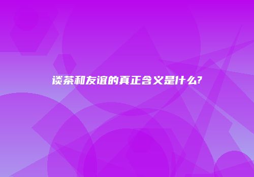 谈茶和友谊的真正含义是什么?