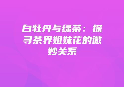 白牡丹与绿茶：探寻茶界姐妹花的微妙关系