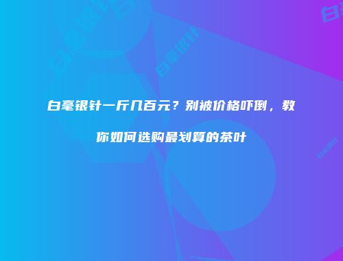 白毫银针一斤几百元？别被价格吓倒，教你如何选购最划算的茶叶