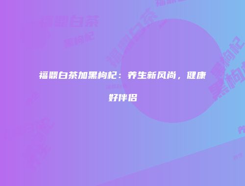 福鼎白茶加黑枸杞：养生新风尚，健康好伴侣