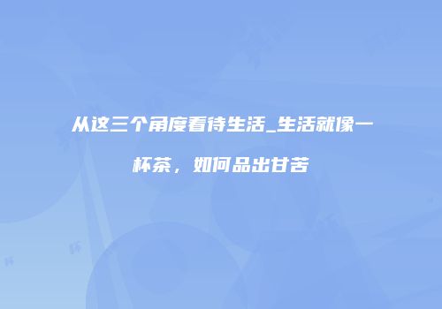 从这三个角度看待生活_生活就像一杯茶，如何品出甘苦