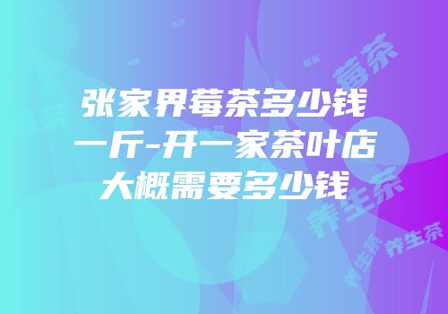 张家界莓茶多少钱一斤-开一家茶叶店大概需要多少钱