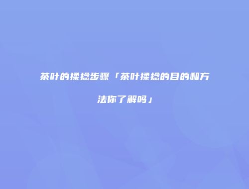 茶叶的揉捻步骤「茶叶揉捻的目的和方法你了解吗」