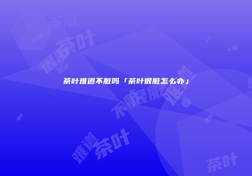 茶叶难道不脏吗「茶叶很脏怎么办」