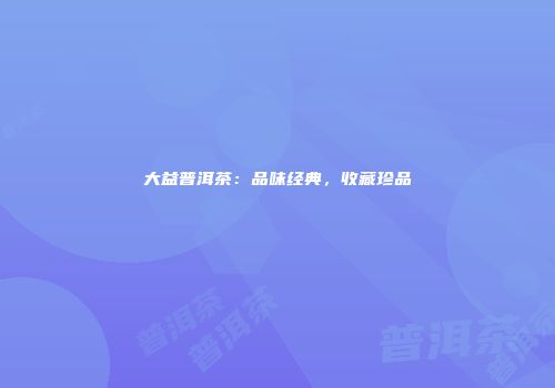 大益普洱茶：品味经典，收藏珍品