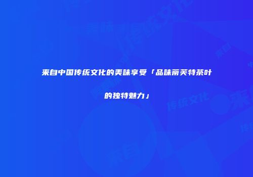 来自中国传统文化的美味享受「品味蒂芙特茶叶的独特魅力」