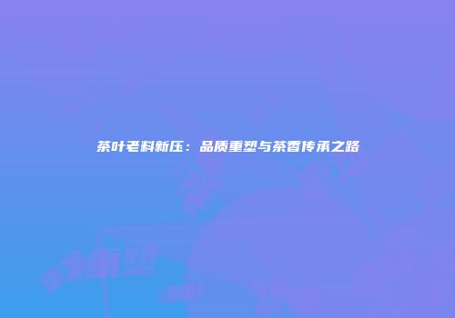 茶叶老料新压：品质重塑与茶香传承之路