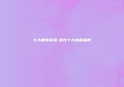 十大奢侈岩茶-茶叶十大高端品牌