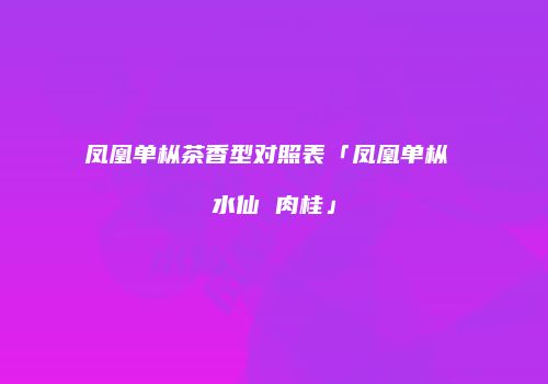 凤凰单枞茶香型对照表「凤凰单枞 水仙 肉桂」
