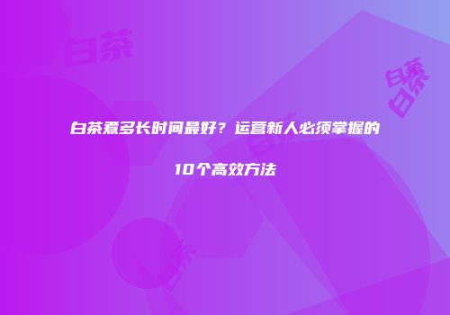 白茶煮多长时间最好？运营新人必须掌握的10个高效方法