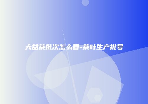 大益茶批次怎么看-茶叶生产批号
