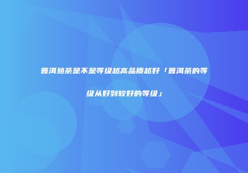 普洱熟茶是不是等级越高品质越好「普洱茶的等级从好到较好的等级」