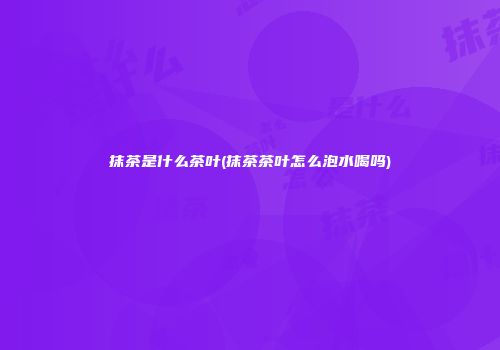 抹茶是什么茶叶(抹茶茶叶怎么泡水喝吗)