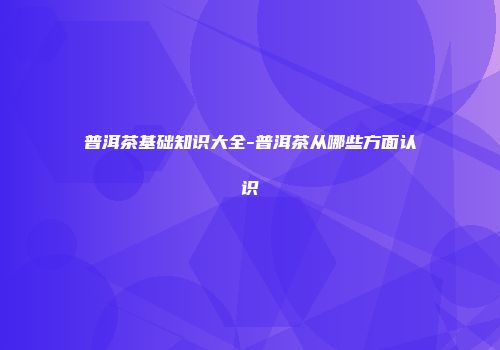 普洱茶基础知识大全-普洱茶从哪些方面认识