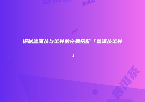 探秘普洱茶与羊并的完美搭配「普洱茶羊并」