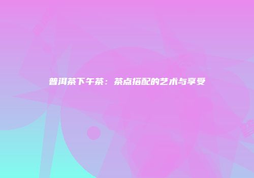普洱茶下午茶：茶点搭配的艺术与享受