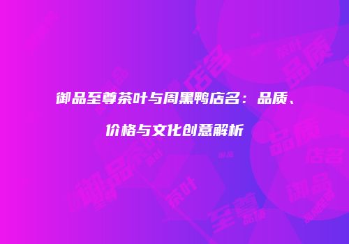 御品至尊茶叶与周黑鸭店名：品质、价格与文化创意解析