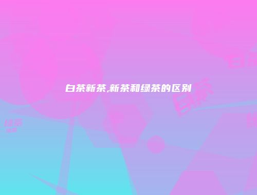 白茶新茶,新茶和绿茶的区别