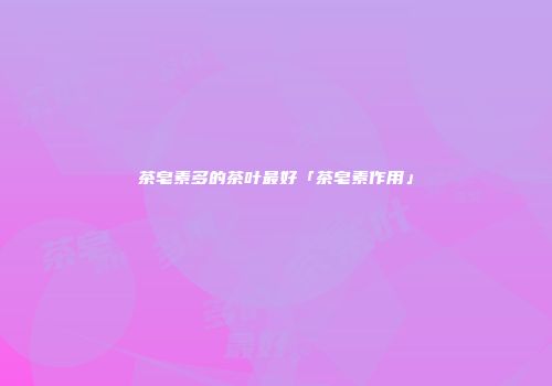 茶皂素多的茶叶最好「茶皂素作用」