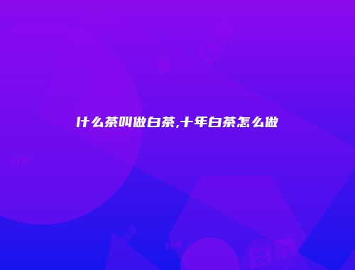 什么茶叫做白茶,十年白茶怎么做