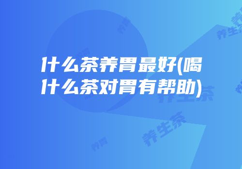 什么茶养胃最好(喝什么茶对胃有帮助)