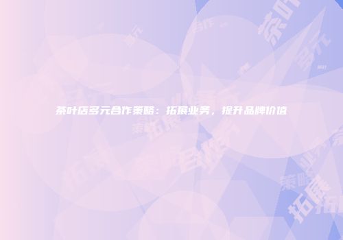 茶叶店多元合作策略：拓展业务，提升品牌价值