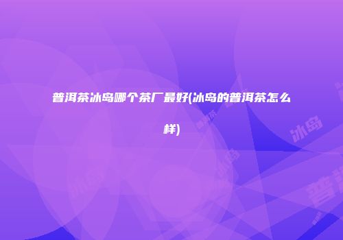 普洱茶冰岛哪个茶厂最好(冰岛的普洱茶怎么样)