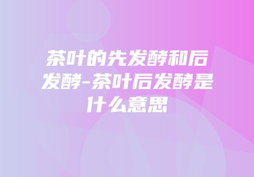 茶叶的先发酵和后发酵-茶叶后发酵是什么意思