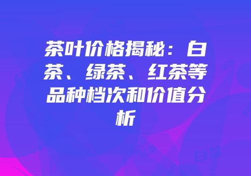 茶叶价格揭秘：白茶、绿茶、红茶等品种档次和价值分析