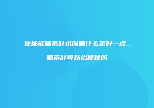 便秘能喝茶叶水吗喝什么茶好一点_喝茶叶可以治便秘吗