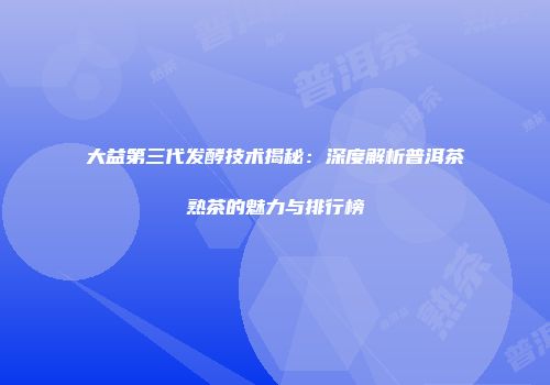 大益第三代发酵技术揭秘：深度解析普洱茶熟茶的魅力与排行榜
