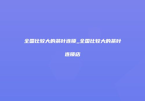 全国比较大的茶叶连锁_全国比较大的茶叶连锁店