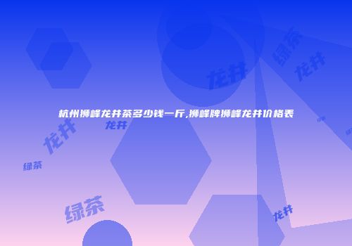杭州狮峰龙井茶多少钱一斤,狮峰牌狮峰龙井价格表