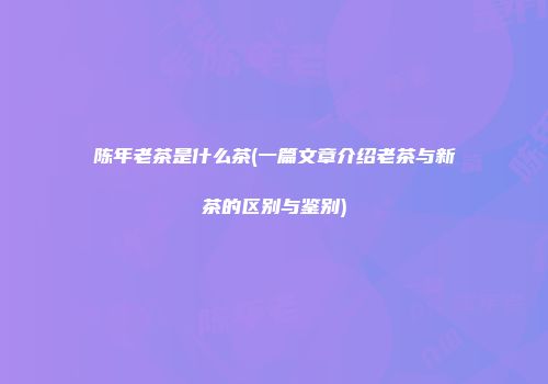 陈年老茶是什么茶(一篇文章介绍老茶与新茶的区别与鉴别)